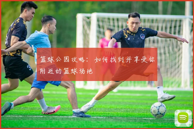 篮球公园攻略:如何找到并享受你附近的篮球场地