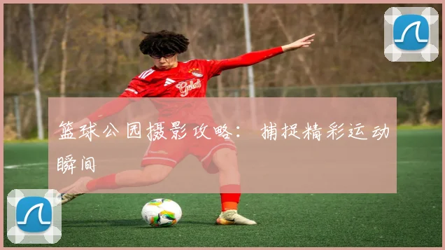 篮球公园摄影攻略:捕捉精彩运动瞬间