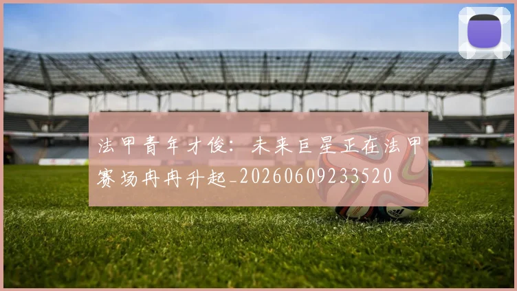 法甲青年才俊:未来巨星正在法甲赛场冉冉升起_20260609233520